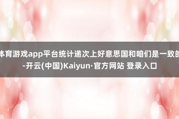 体育游戏app平台统计递次上好意思国和咱们是一致的-开云(中国)Kaiyun·官方网站 登录入口