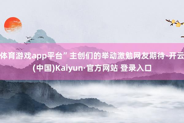 体育游戏app平台”主创们的举动激勉网友期待-开云(中国)Kaiyun·官方网站 登录入口