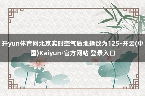 开yun体育网北京实时空气质地指数为125-开云(中国)Kaiyun·官方网站 登录入口