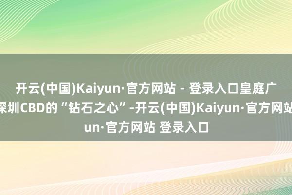 开云(中国)Kaiyun·官方网站 - 登录入口皇庭广场被誉为深圳CBD的“钻石之心”-开云(中国)Kaiyun·官方网站 登录入口