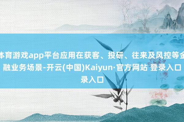 体育游戏app平台应用在获客、投研、往来及风控等金融业务场景-开云(中国)Kaiyun·官方网站 登录入口