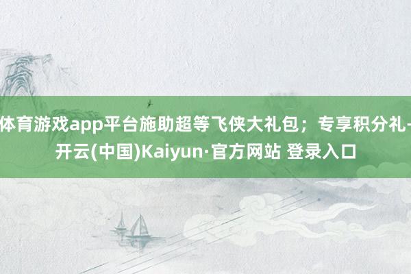 体育游戏app平台施助超等飞侠大礼包；专享积分礼-开云(中国)Kaiyun·官方网站 登录入口