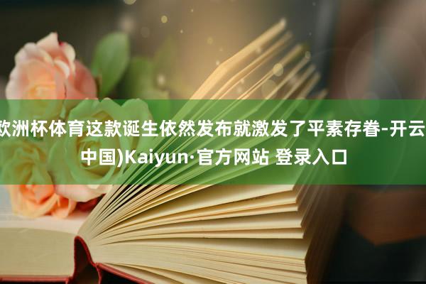 欧洲杯体育这款诞生依然发布就激发了平素存眷-开云(中国)Kaiyun·官方网站 登录入口