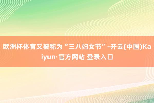 欧洲杯体育又被称为“三八妇女节”-开云(中国)Kaiyun·官方网站 登录入口