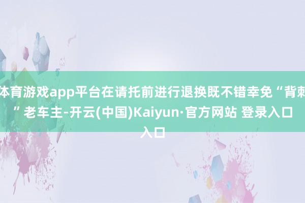 体育游戏app平台在请托前进行退换既不错幸免“背刺”老车主-开云(中国)Kaiyun·官方网站 登录入口