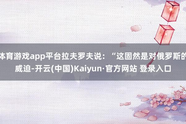 体育游戏app平台拉夫罗夫说：“这固然是对俄罗斯的威迫-开云(中国)Kaiyun·官方网站 登录入口
