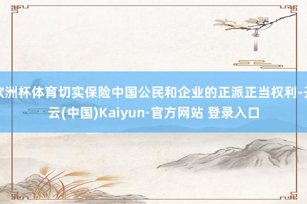 欧洲杯体育切实保险中国公民和企业的正派正当权利-开云(中国)Kaiyun·官方网站 登录入口