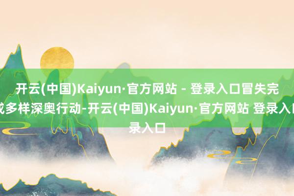 开云(中国)Kaiyun·官方网站 - 登录入口冒失完成多样深奥行动-开云(中国)Kaiyun·官方网站 登录入口