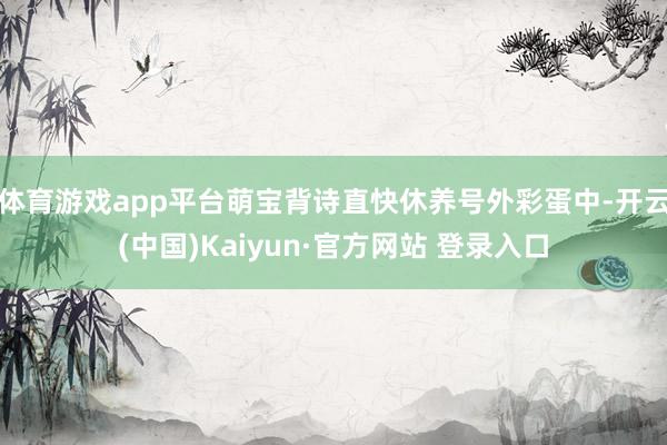 体育游戏app平台萌宝背诗直快休养号外彩蛋中-开云(中国)Kaiyun·官方网站 登录入口