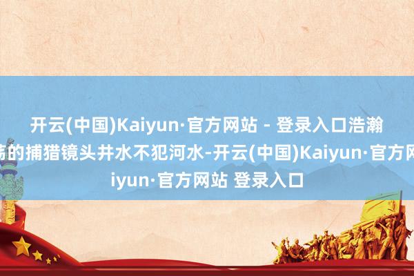 开云(中国)Kaiyun·官方网站 - 登录入口浩瀚的配乐与震荡的捕猎镜头井水不犯河水-开云(中国)Kaiyun·官方网站 登录入口