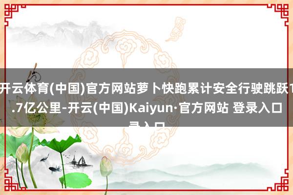 开云体育(中国)官方网站萝卜快跑累计安全行驶跳跃1.7亿公里-开云(中国)Kaiyun·官方网站 登录入口