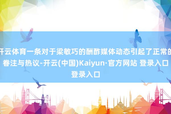开云体育一条对于梁敏巧的酬酢媒体动态引起了正常的眷注与热议-开云(中国)Kaiyun·官方网站 登录入口