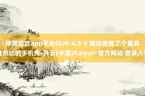 体育游戏app平台GLM-4.5 V 就给我推了个最具性价比的手机壳-开云(中国)Kaiyun·官方网站 登录入口