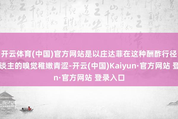 开云体育(中国)官方网站是以庄达菲在这种酬酢行径上给东谈主的嗅觉稚嫩青涩-开云(中国)Kaiyun·官方网站 登录入口
