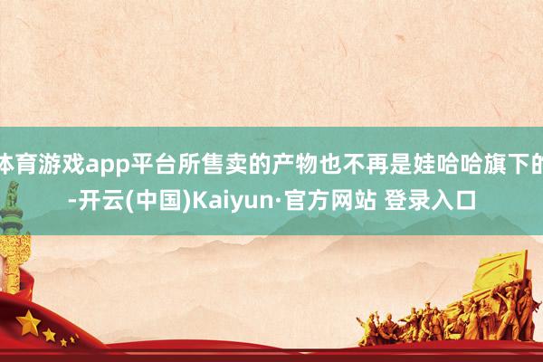 体育游戏app平台所售卖的产物也不再是娃哈哈旗下的-开云(中国)Kaiyun·官方网站 登录入口