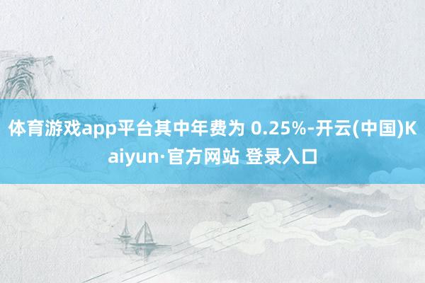 体育游戏app平台其中年费为 0.25%-开云(中国)Kaiyun·官方网站 登录入口