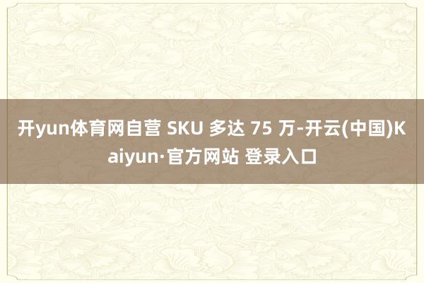 开yun体育网自营 SKU 多达 75 万-开云(中国)Kaiyun·官方网站 登录入口