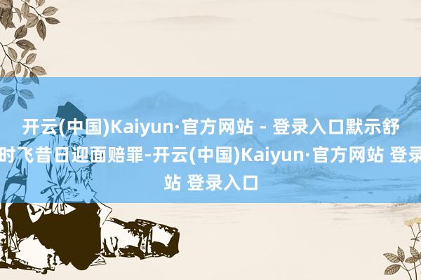 开云(中国)Kaiyun·官方网站 - 登录入口默示舒服随时飞昔日迎面赔罪-开云(中国)Kaiyun·官方网站 登录入口