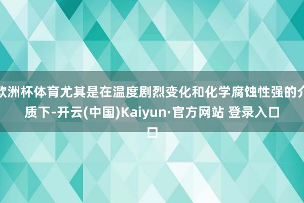 欧洲杯体育尤其是在温度剧烈变化和化学腐蚀性强的介质下-开云(中国)Kaiyun·官方网站 登录入口
