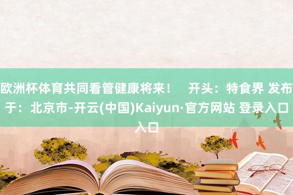 欧洲杯体育共同看管健康将来！   开头：特食界 发布于：北京市-开云(中国)Kaiyun·官方网站 登录入口