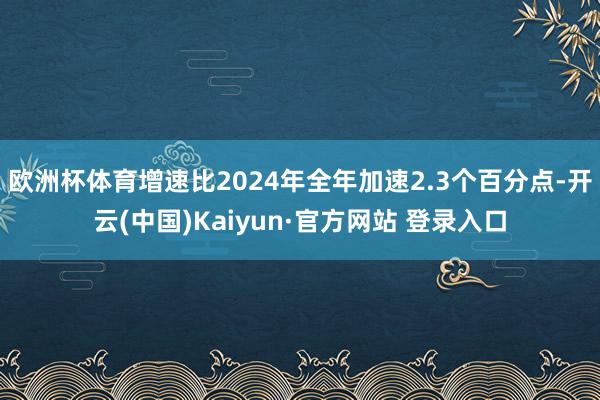 欧洲杯体育增速比2024年全年加速2.3个百分点-开云(中国)Kaiyun·官方网站 登录入口