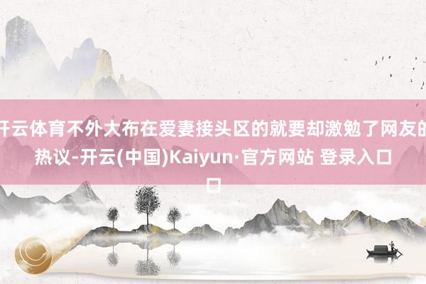 开云体育不外大布在爱妻接头区的就要却激勉了网友的热议-开云(中国)Kaiyun·官方网站 登录入口