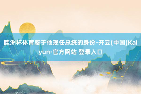 欧洲杯体育鉴于他现任总统的身份-开云(中国)Kaiyun·官方网站 登录入口