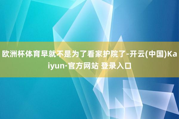 欧洲杯体育早就不是为了看家护院了-开云(中国)Kaiyun·官方网站 登录入口