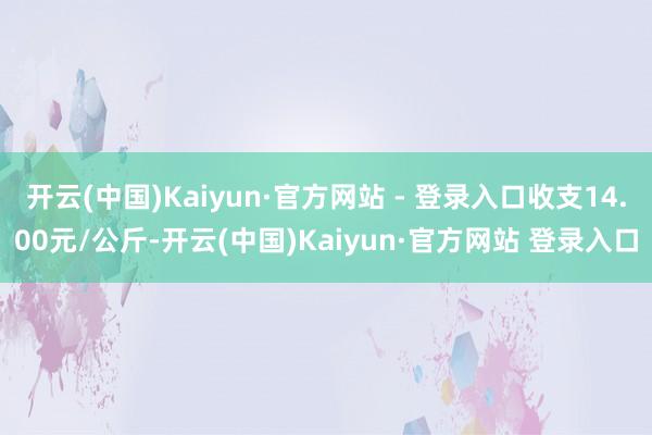 开云(中国)Kaiyun·官方网站 - 登录入口收支14.00元/公斤-开云(中国)Kaiyun·官方网站 登录入口