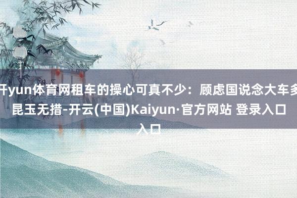开yun体育网租车的操心可真不少：顾虑国说念大车多昆玉无措-开云(中国)Kaiyun·官方网站 登录入口