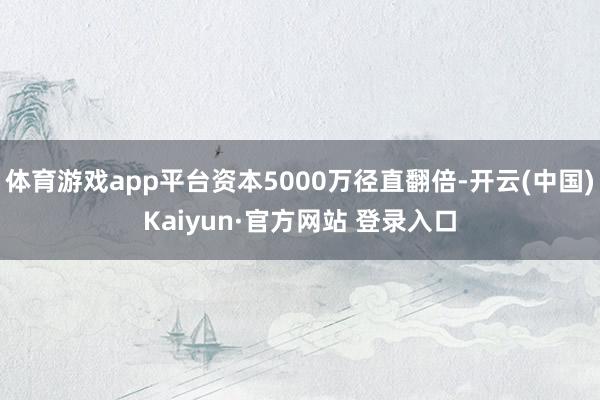 体育游戏app平台资本5000万径直翻倍-开云(中国)Kaiyun·官方网站 登录入口