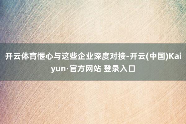 开云体育惬心与这些企业深度对接-开云(中国)Kaiyun·官方网站 登录入口