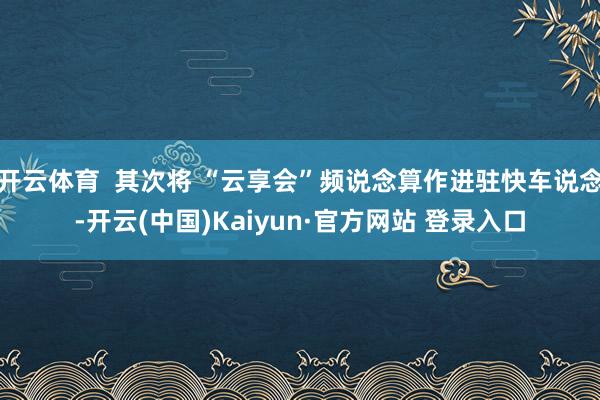 开云体育  其次将 “云享会”频说念算作进驻快车说念-开云(中国)Kaiyun·官方网站 登录入口
