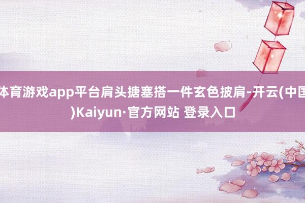 体育游戏app平台肩头搪塞搭一件玄色披肩-开云(中国)Kaiyun·官方网站 登录入口