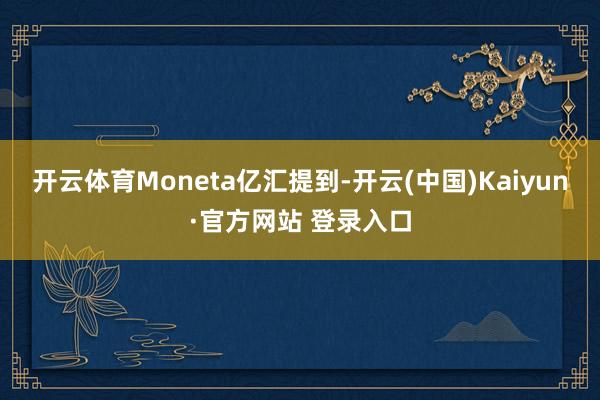 开云体育　　Moneta亿汇提到-开云(中国)Kaiyun·官方网站 登录入口