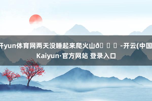 开yun体育网两天没睡起来爬火山🌋-开云(中国)Kaiyun·官方网站 登录入口