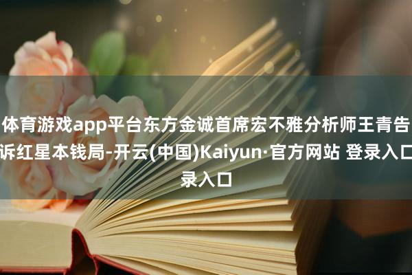 体育游戏app平台　　东方金诚首席宏不雅分析师王青告诉红星本钱局-开云(中国)Kaiyun·官方网站 登录入口