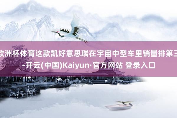 欧洲杯体育这款凯好意思瑞在宇宙中型车里销量排第三-开云(中国)Kaiyun·官方网站 登录入口