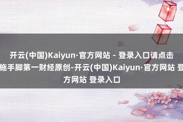 开云(中国)Kaiyun·官方网站 - 登录入口请点击这里此施手脚第一财经原创-开云(中国)Kaiyun·官方网站 登录入口