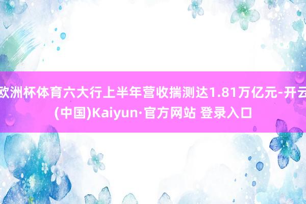 欧洲杯体育六大行上半年营收揣测达1.81万亿元-开云(中国)Kaiyun·官方网站 登录入口