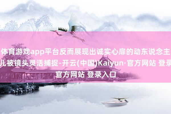体育游戏app平台反而展现出诚实心扉的动东说念主一会儿被镜头灵活捕捉-开云(中国)Kaiyun·官方网站 登录入口