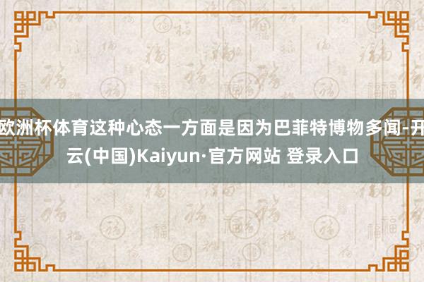 欧洲杯体育　　这种心态一方面是因为巴菲特博物多闻-开云(中国)Kaiyun·官方网站 登录入口