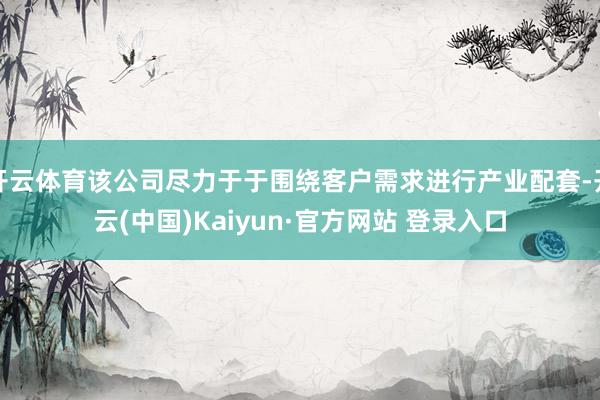 开云体育该公司尽力于于围绕客户需求进行产业配套-开云(中国)Kaiyun·官方网站 登录入口