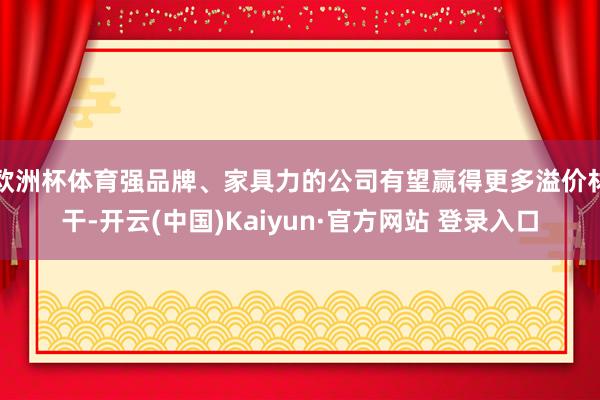 欧洲杯体育强品牌、家具力的公司有望赢得更多溢价材干-开云(中国)Kaiyun·官方网站 登录入口