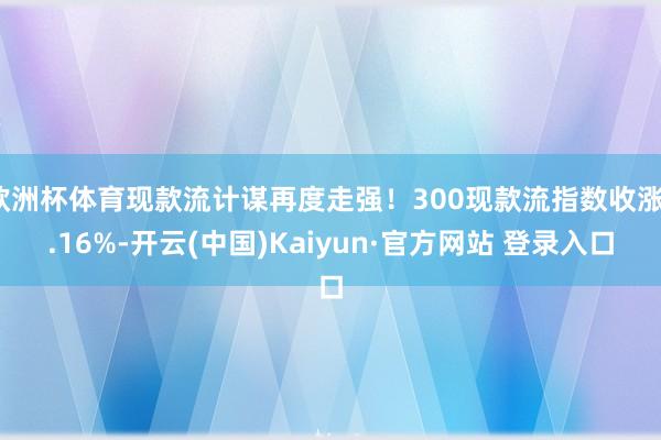 欧洲杯体育现款流计谋再度走强！300现款流指数收涨1.16%-开云(中国)Kaiyun·官方网站 登录入口
