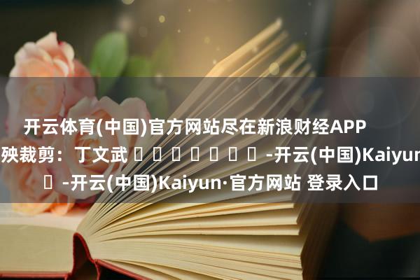 开云体育(中国)官方网站尽在新浪财经APP            						遭殃裁剪：丁文武 							-开云(中国)Kaiyun·官方网站 登录入口
