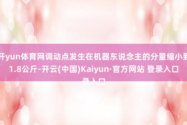 开yun体育网调动点发生在机器东说念主的分量缩小到1.8公斤-开云(中国)Kaiyun·官方网站 登录入口