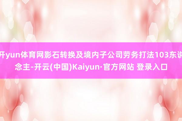 开yun体育网影石转换及境内子公司劳务打法103东说念主-开云(中国)Kaiyun·官方网站 登录入口