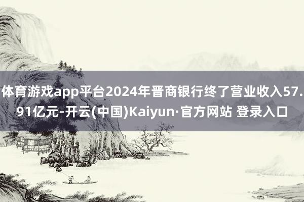 体育游戏app平台2024年晋商银行终了营业收入57.91亿元-开云(中国)Kaiyun·官方网站 登录入口