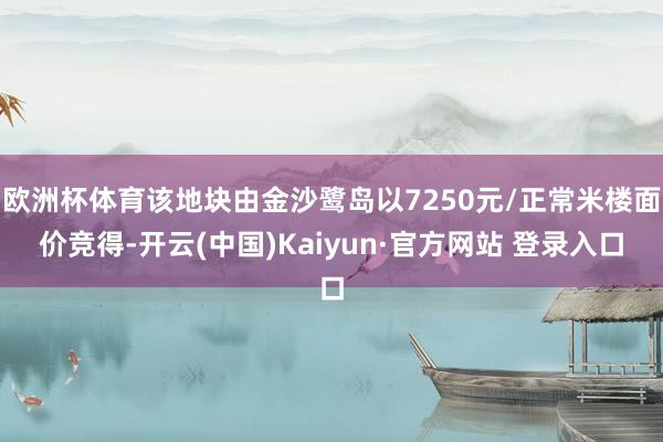 欧洲杯体育该地块由金沙鹭岛以7250元/正常米楼面价竞得-开云(中国)Kaiyun·官方网站 登录入口